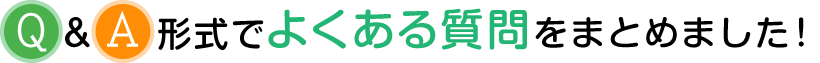 Q&A形式でよくある質問をまとめました!